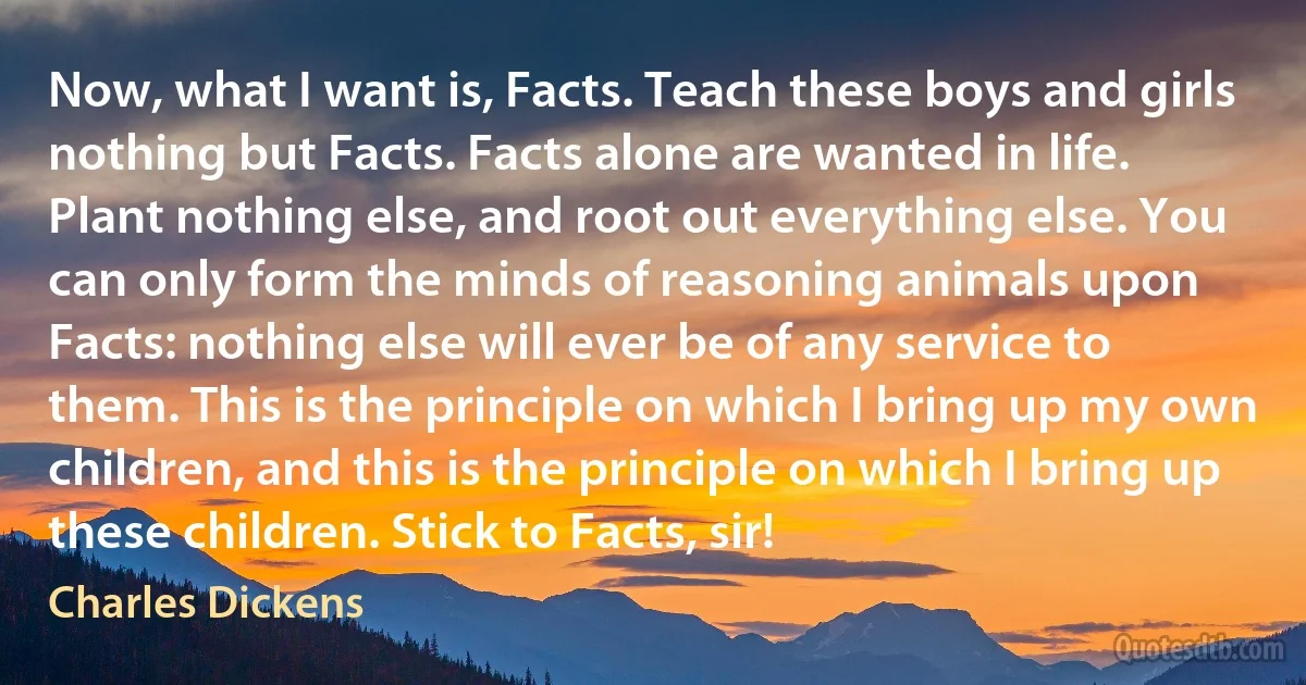 Now, what I want is, Facts. Teach these boys and girls nothing but Facts. Facts alone are wanted in life. Plant nothing else, and root out everything else. You can only form the minds of reasoning animals upon Facts: nothing else will ever be of any service to them. This is the principle on which I bring up my own children, and this is the principle on which I bring up these children. Stick to Facts, sir! (Charles Dickens)