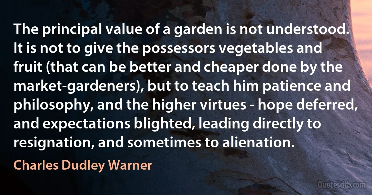 The principal value of a garden is not understood. It is not to give the possessors vegetables and fruit (that can be better and cheaper done by the market-gardeners), but to teach him patience and philosophy, and the higher virtues - hope deferred, and expectations blighted, leading directly to resignation, and sometimes to alienation. (Charles Dudley Warner)