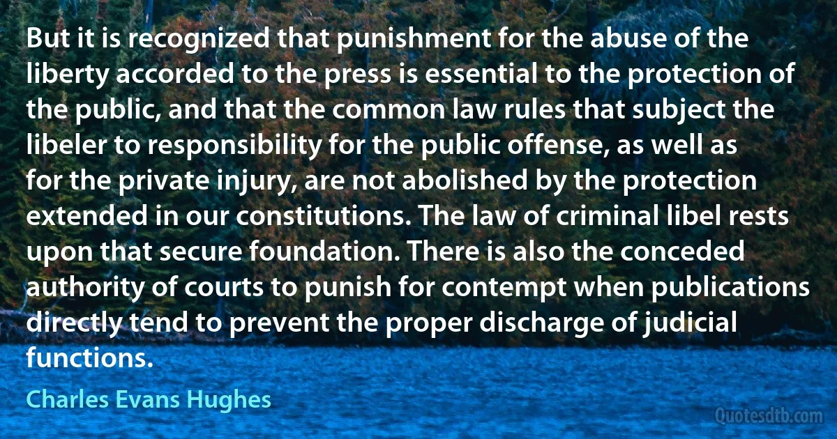 But it is recognized that punishment for the abuse of the liberty accorded to the press is essential to the protection of the public, and that the common law rules that subject the libeler to responsibility for the public offense, as well as for the private injury, are not abolished by the protection extended in our constitutions. The law of criminal libel rests upon that secure foundation. There is also the conceded authority of courts to punish for contempt when publications directly tend to prevent the proper discharge of judicial functions. (Charles Evans Hughes)