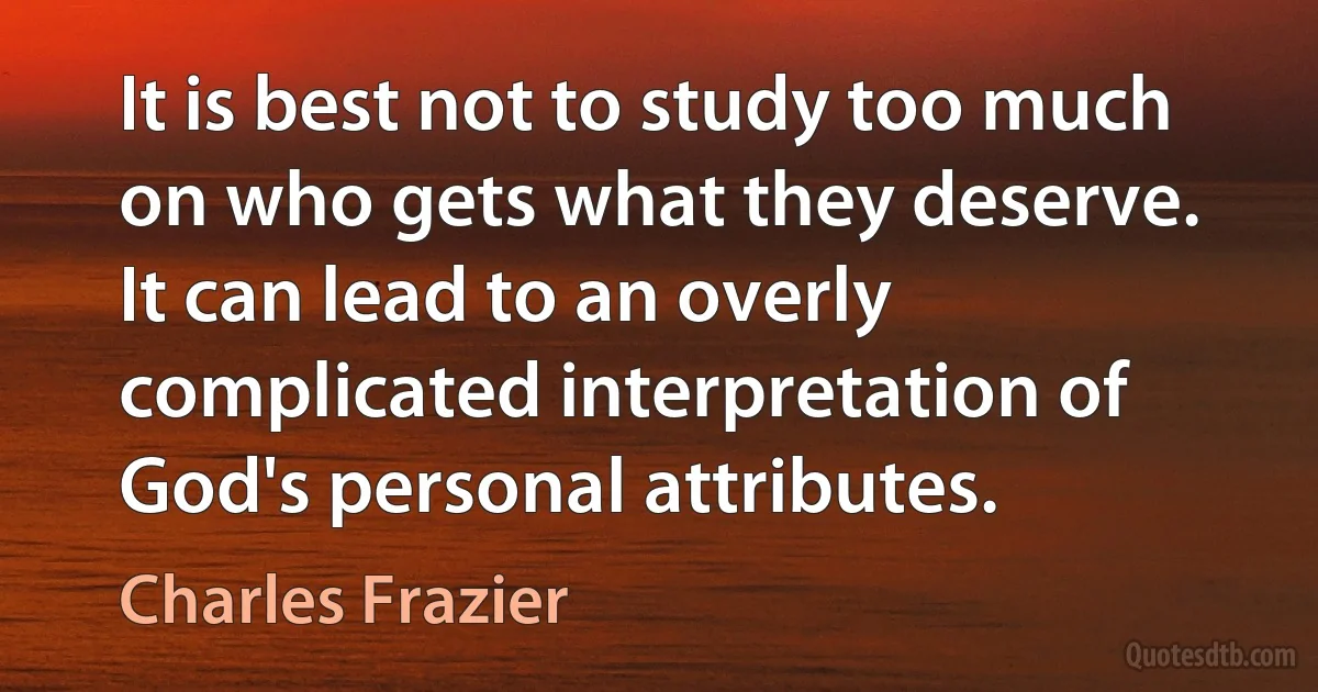 It is best not to study too much on who gets what they deserve. It can lead to an overly complicated interpretation of God's personal attributes. (Charles Frazier)