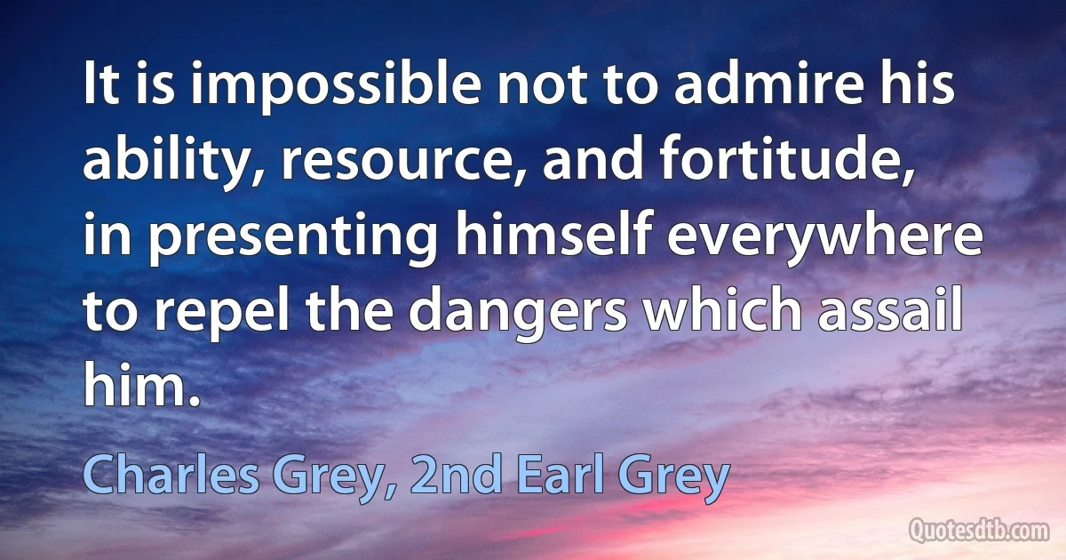 It is impossible not to admire his ability, resource, and fortitude, in presenting himself everywhere to repel the dangers which assail him. (Charles Grey, 2nd Earl Grey)