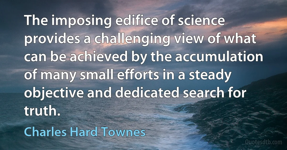 The imposing edifice of science provides a challenging view of what can be achieved by the accumulation of many small efforts in a steady objective and dedicated search for truth. (Charles Hard Townes)