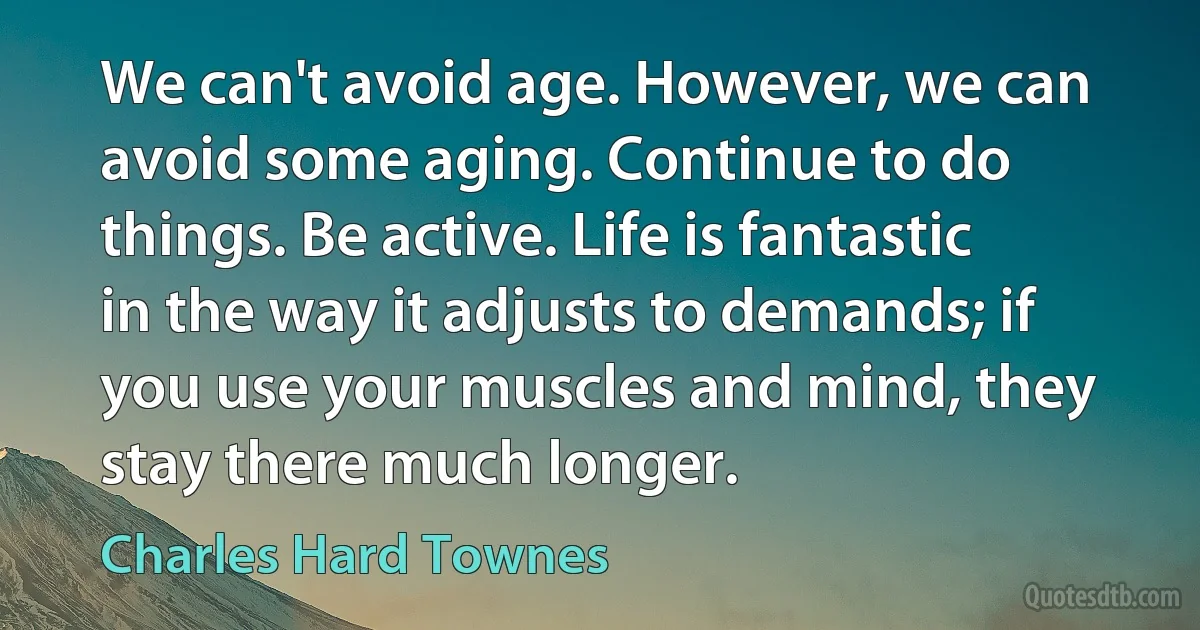 We can't avoid age. However, we can avoid some aging. Continue to do things. Be active. Life is fantastic in the way it adjusts to demands; if you use your muscles and mind, they stay there much longer. (Charles Hard Townes)