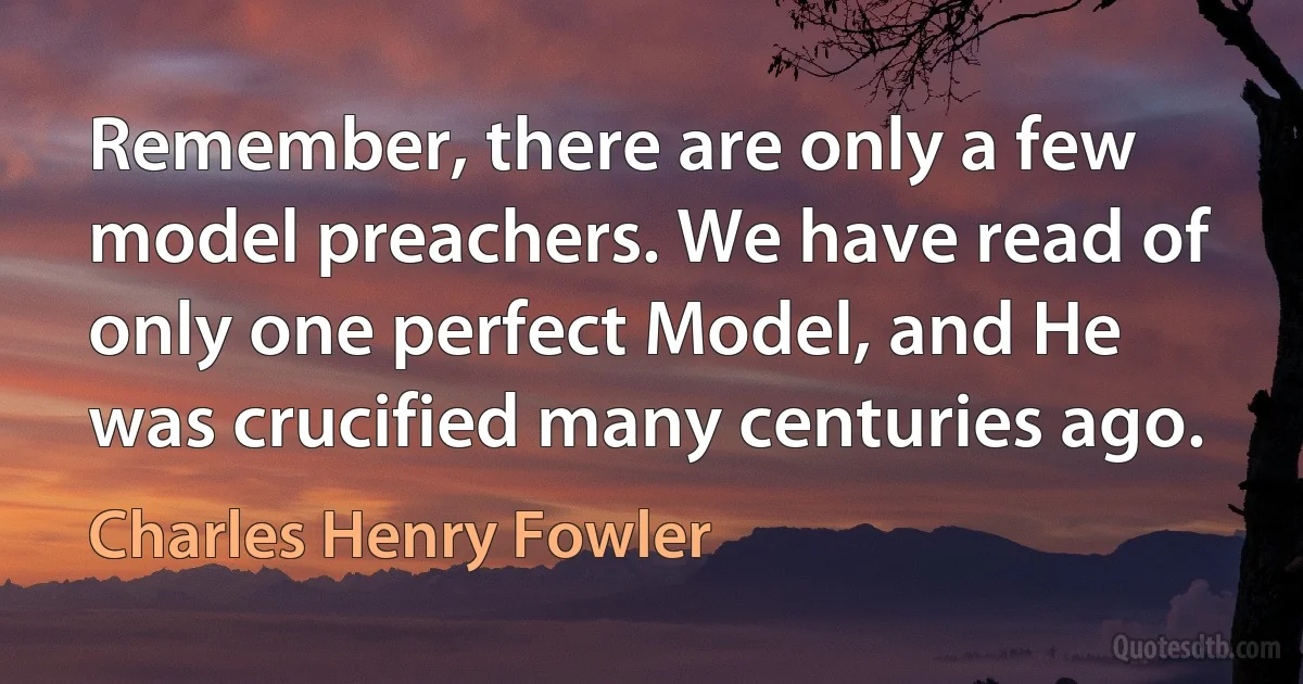 Remember, there are only a few model preachers. We have read of only one perfect Model, and He was crucified many centuries ago. (Charles Henry Fowler)