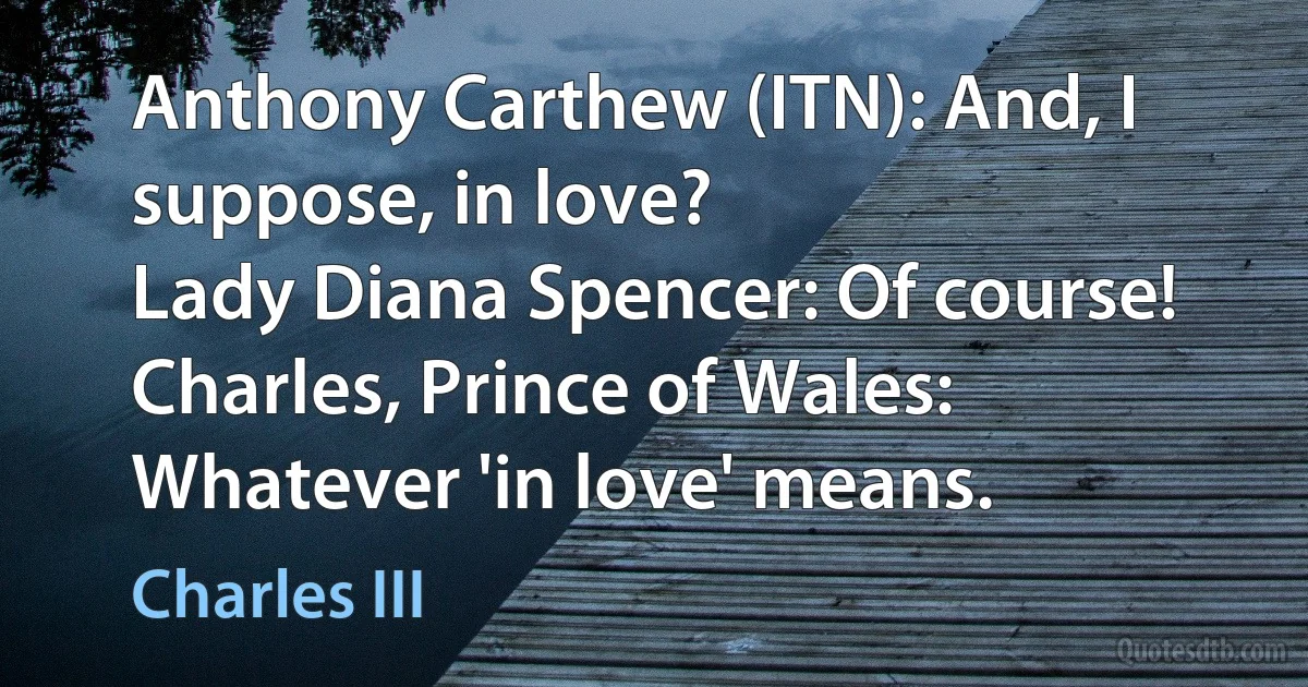 Anthony Carthew (ITN): And, I suppose, in love?
Lady Diana Spencer: Of course!
Charles, Prince of Wales: Whatever 'in love' means. (Charles III)