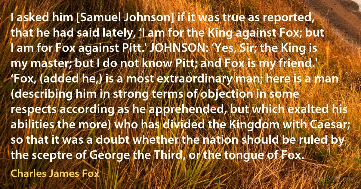 I asked him [Samuel Johnson] if it was true as reported, that he had said lately, ‘I am for the King against Fox; but I am for Fox against Pitt.' JOHNSON: ‘Yes, Sir; the King is my master; but I do not know Pitt; and Fox is my friend.' ‘Fox, (added he,) is a most extraordinary man; here is a man (describing him in strong terms of objection in some respects according as he apprehended, but which exalted his abilities the more) who has divided the Kingdom with Caesar; so that it was a doubt whether the nation should be ruled by the sceptre of George the Third, or the tongue of Fox. (Charles James Fox)