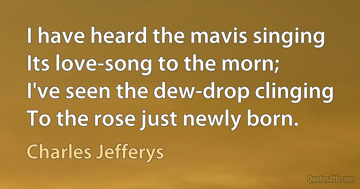 I have heard the mavis singing
Its love-song to the morn;
I've seen the dew-drop clinging
To the rose just newly born. (Charles Jefferys)