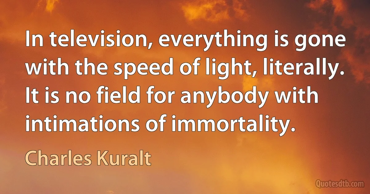 In television, everything is gone with the speed of light, literally. It is no field for anybody with intimations of immortality. (Charles Kuralt)