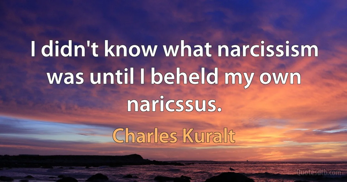 I didn't know what narcissism was until I beheld my own naricssus. (Charles Kuralt)