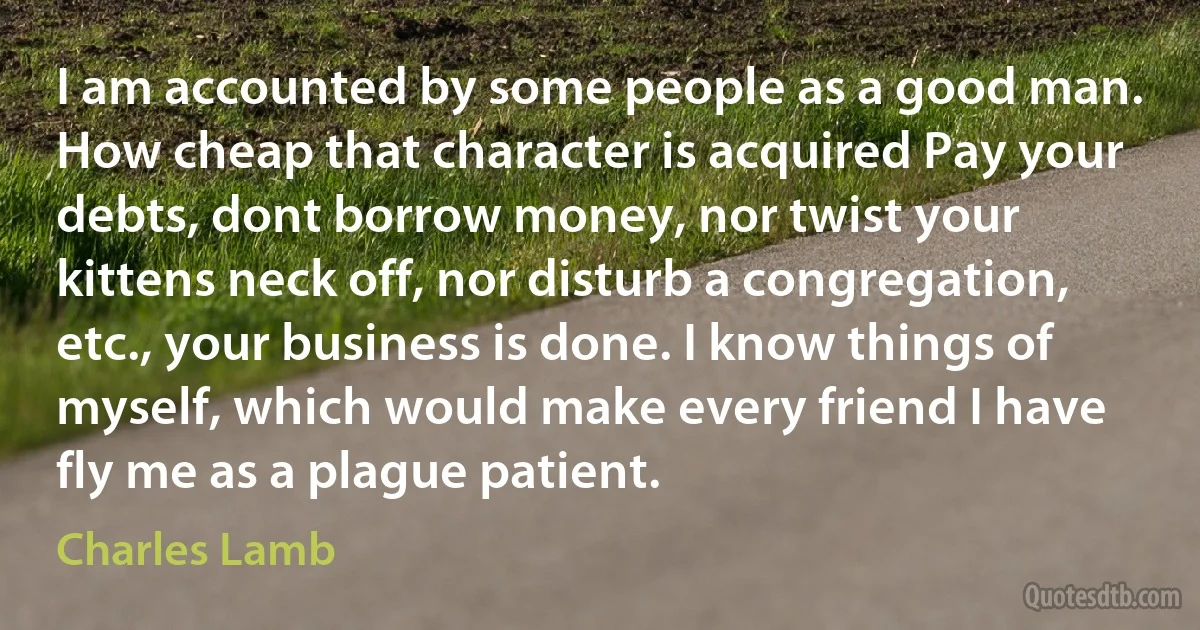 I am accounted by some people as a good man. How cheap that character is acquired Pay your debts, dont borrow money, nor twist your kittens neck off, nor disturb a congregation, etc., your business is done. I know things of myself, which would make every friend I have fly me as a plague patient. (Charles Lamb)