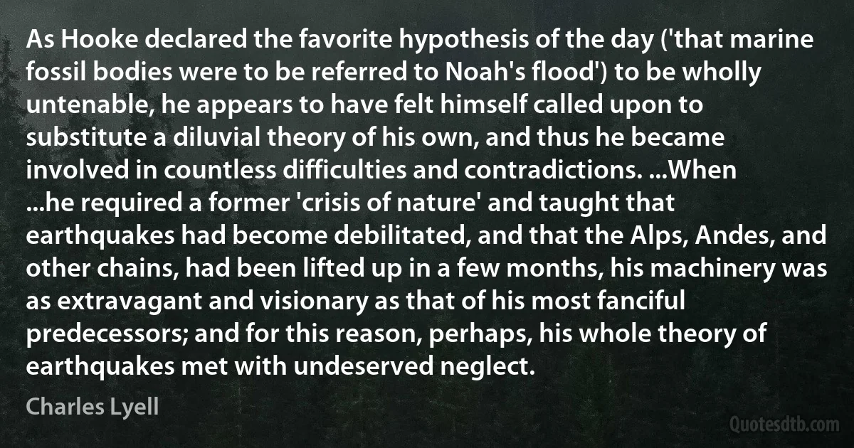 As Hooke declared the favorite hypothesis of the day ('that marine fossil bodies were to be referred to Noah's flood') to be wholly untenable, he appears to have felt himself called upon to substitute a diluvial theory of his own, and thus he became involved in countless difficulties and contradictions. ...When ...he required a former 'crisis of nature' and taught that earthquakes had become debilitated, and that the Alps, Andes, and other chains, had been lifted up in a few months, his machinery was as extravagant and visionary as that of his most fanciful predecessors; and for this reason, perhaps, his whole theory of earthquakes met with undeserved neglect. (Charles Lyell)