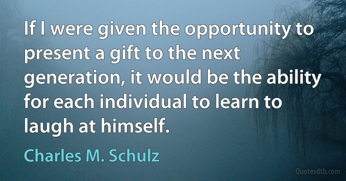 If I were given the opportunity to present a gift to the next generation, it would be the ability for each individual to learn to laugh at himself. (Charles M. Schulz)