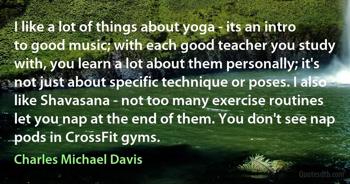 I like a lot of things about yoga - its an intro to good music; with each good teacher you study with, you learn a lot about them personally; it's not just about specific technique or poses. I also like Shavasana - not too many exercise routines let you nap at the end of them. You don't see nap pods in CrossFit gyms. (Charles Michael Davis)