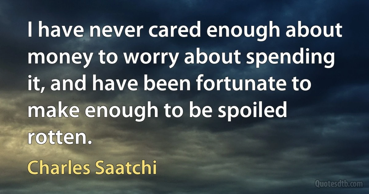 I have never cared enough about money to worry about spending it, and have been fortunate to make enough to be spoiled rotten. (Charles Saatchi)