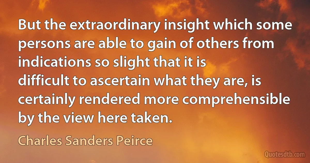 But the extraordinary insight which some persons are able to gain of others from indications so slight that it is difficult to ascertain what they are, is certainly rendered more comprehensible by the view here taken. (Charles Sanders Peirce)