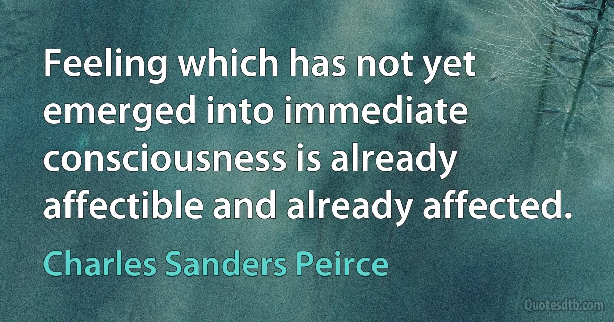 Feeling which has not yet emerged into immediate consciousness is already affectible and already affected. (Charles Sanders Peirce)