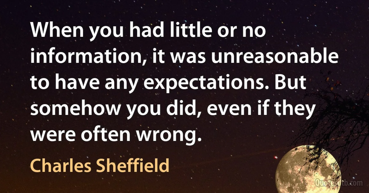 When you had little or no information, it was unreasonable to have any expectations. But somehow you did, even if they were often wrong. (Charles Sheffield)