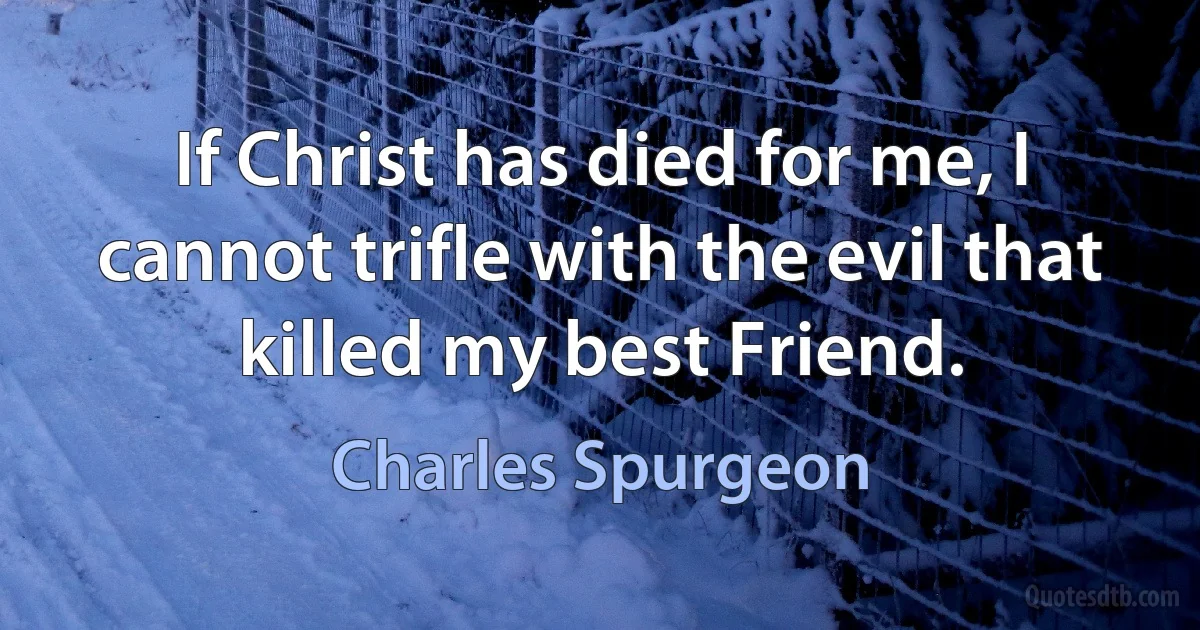 If Christ has died for me, I cannot trifle with the evil that killed my best Friend. (Charles Spurgeon)