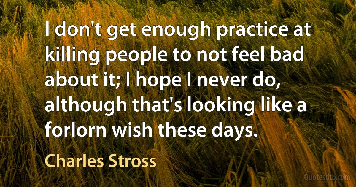 I don't get enough practice at killing people to not feel bad about it; I hope I never do, although that's looking like a forlorn wish these days. (Charles Stross)