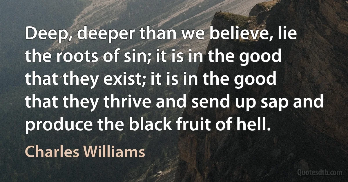 Deep, deeper than we believe, lie the roots of sin; it is in the good that they exist; it is in the good that they thrive and send up sap and produce the black fruit of hell. (Charles Williams)