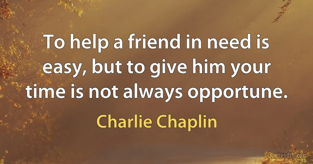 To help a friend in need is easy, but to give him your time is not always opportune. (Charlie Chaplin)