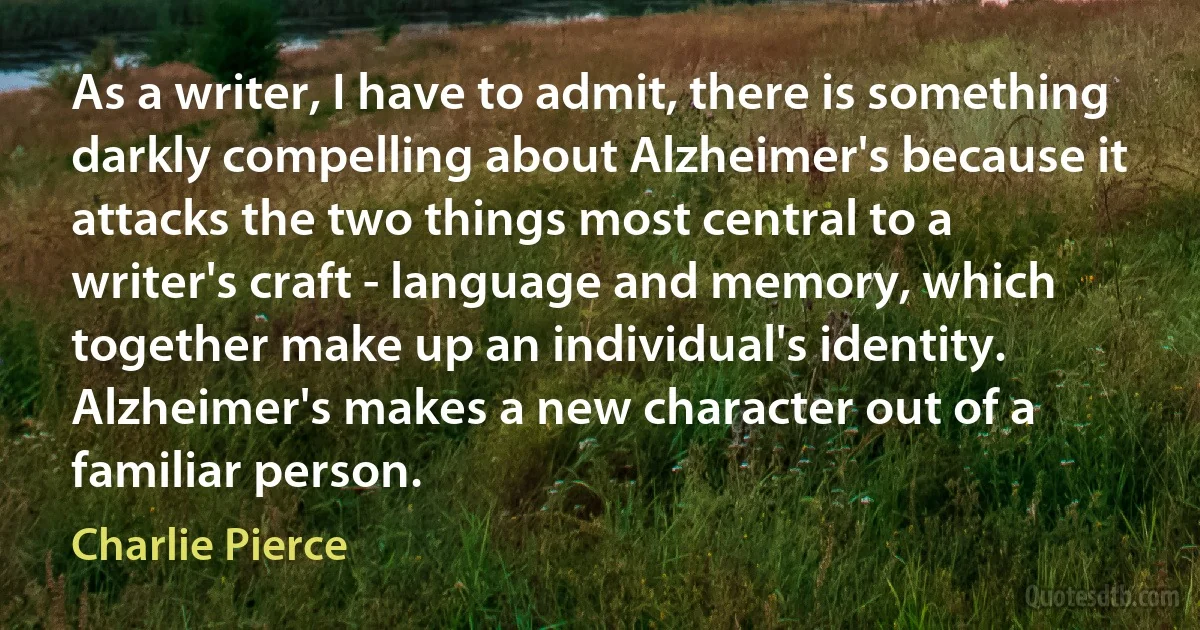 As a writer, I have to admit, there is something darkly compelling about Alzheimer's because it attacks the two things most central to a writer's craft - language and memory, which together make up an individual's identity. Alzheimer's makes a new character out of a familiar person. (Charlie Pierce)