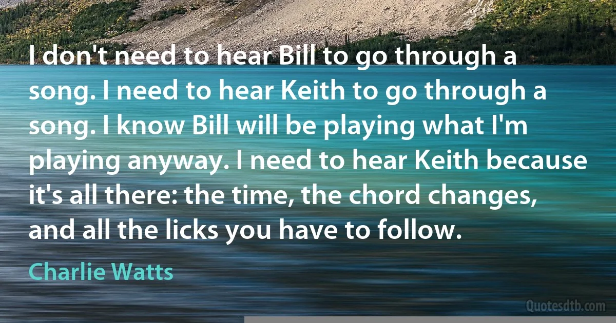 I don't need to hear Bill to go through a song. I need to hear Keith to go through a song. I know Bill will be playing what I'm playing anyway. I need to hear Keith because it's all there: the time, the chord changes, and all the licks you have to follow. (Charlie Watts)