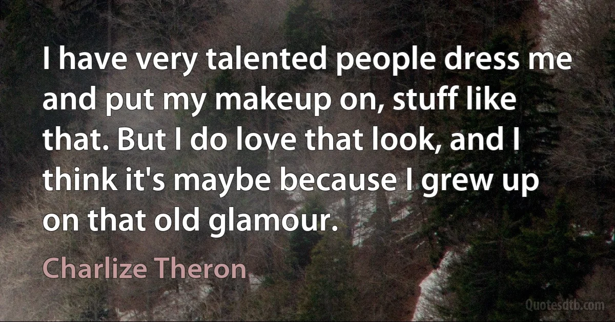 I have very talented people dress me and put my makeup on, stuff like that. But I do love that look, and I think it's maybe because I grew up on that old glamour. (Charlize Theron)