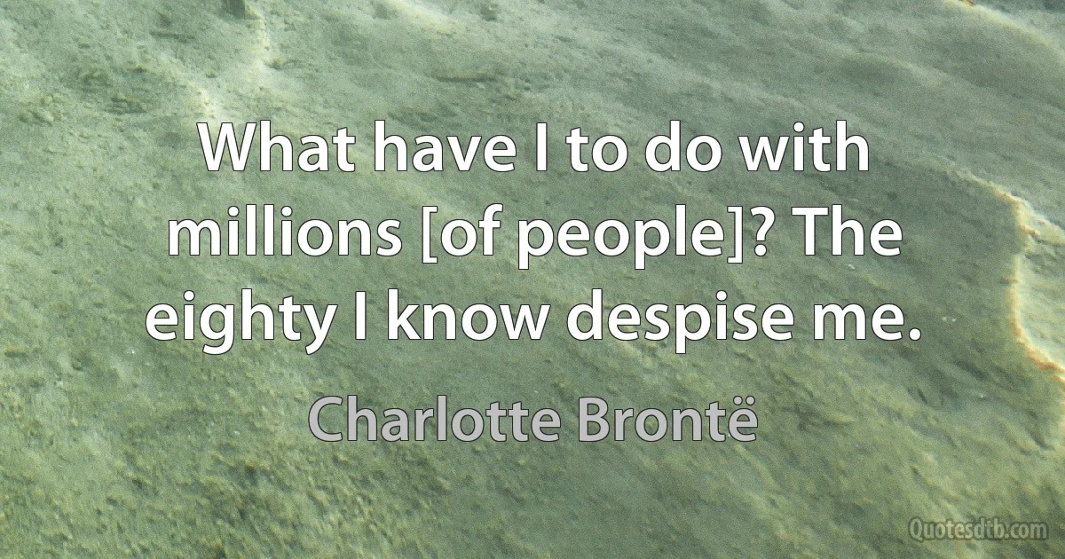 What have I to do with millions [of people]? The eighty I know despise me. (Charlotte Brontë)