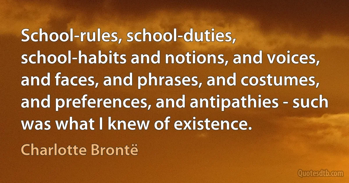 School-rules, school-duties, school-habits and notions, and voices, and faces, and phrases, and costumes, and preferences, and antipathies - such was what I knew of existence. (Charlotte Brontë)