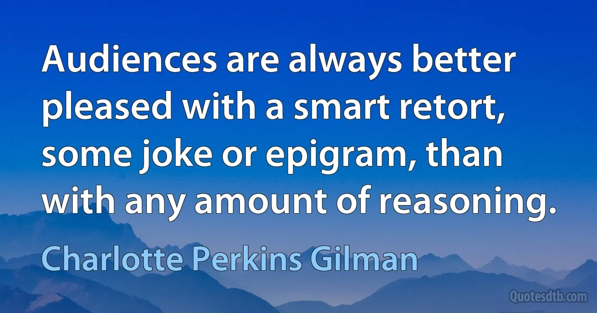 Audiences are always better pleased with a smart retort, some joke or epigram, than with any amount of reasoning. (Charlotte Perkins Gilman)