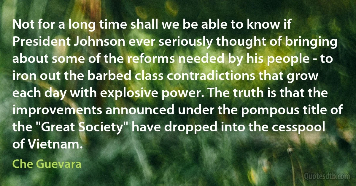 Not for a long time shall we be able to know if President Johnson ever seriously thought of bringing about some of the reforms needed by his people - to iron out the barbed class contradictions that grow each day with explosive power. The truth is that the improvements announced under the pompous title of the "Great Society" have dropped into the cesspool of Vietnam. (Che Guevara)