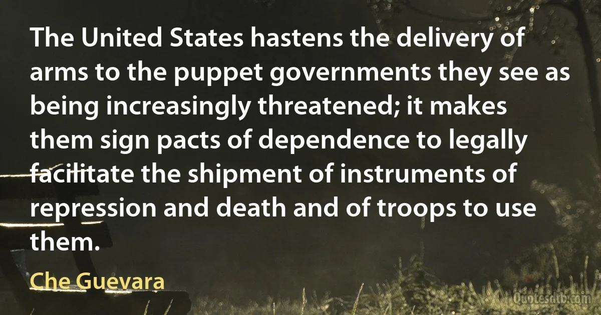 The United States hastens the delivery of arms to the puppet governments they see as being increasingly threatened; it makes them sign pacts of dependence to legally facilitate the shipment of instruments of repression and death and of troops to use them. (Che Guevara)