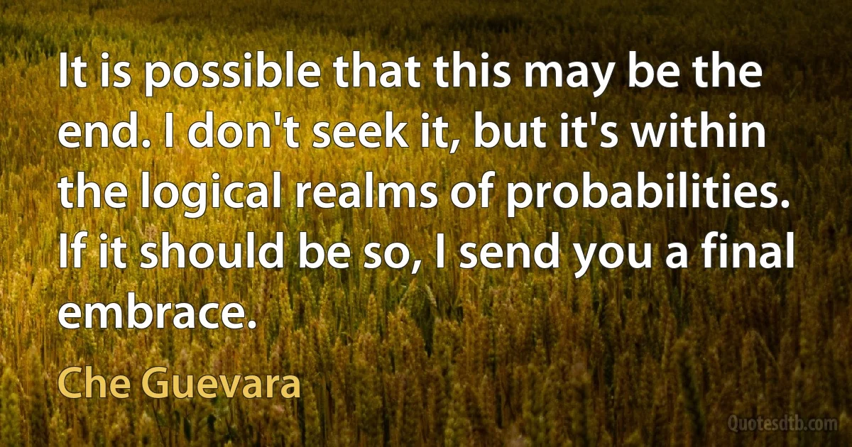 It is possible that this may be the end. I don't seek it, but it's within the logical realms of probabilities. If it should be so, I send you a final embrace. (Che Guevara)