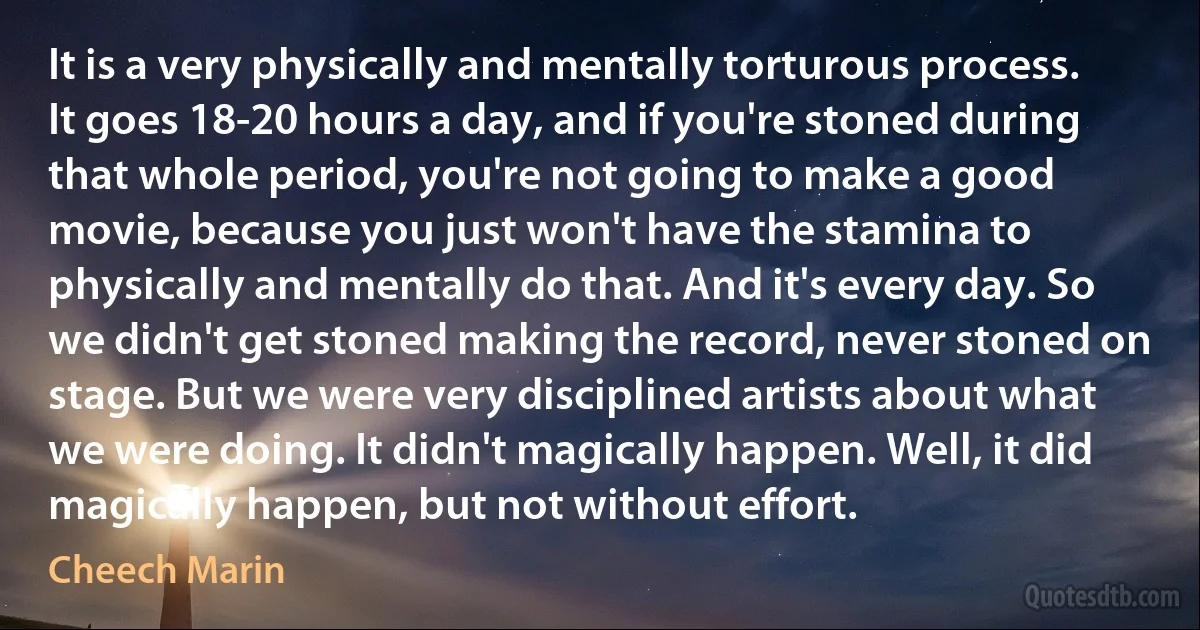 It is a very physically and mentally torturous process. It goes 18-20 hours a day, and if you're stoned during that whole period, you're not going to make a good movie, because you just won't have the stamina to physically and mentally do that. And it's every day. So we didn't get stoned making the record, never stoned on stage. But we were very disciplined artists about what we were doing. It didn't magically happen. Well, it did magically happen, but not without effort. (Cheech Marin)