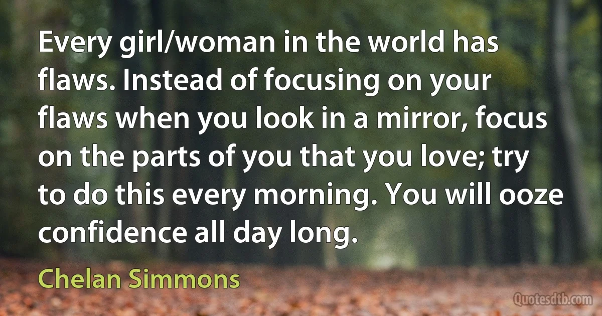 Every girl/woman in the world has flaws. Instead of focusing on your flaws when you look in a mirror, focus on the parts of you that you love; try to do this every morning. You will ooze confidence all day long. (Chelan Simmons)