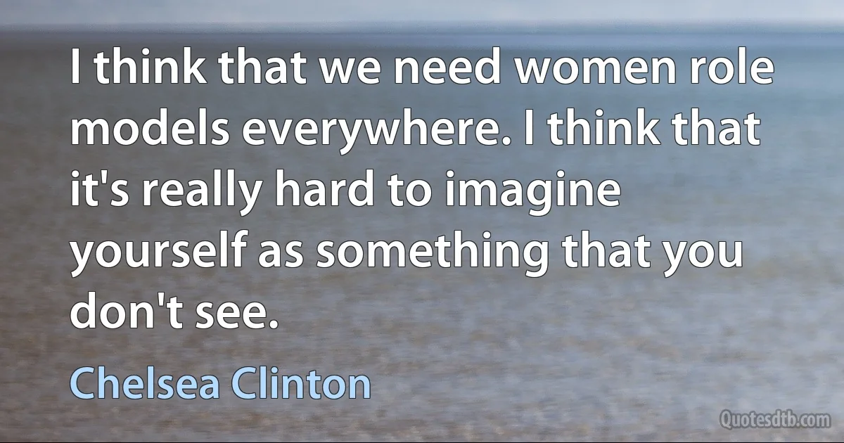 I think that we need women role models everywhere. I think that it's really hard to imagine yourself as something that you don't see. (Chelsea Clinton)