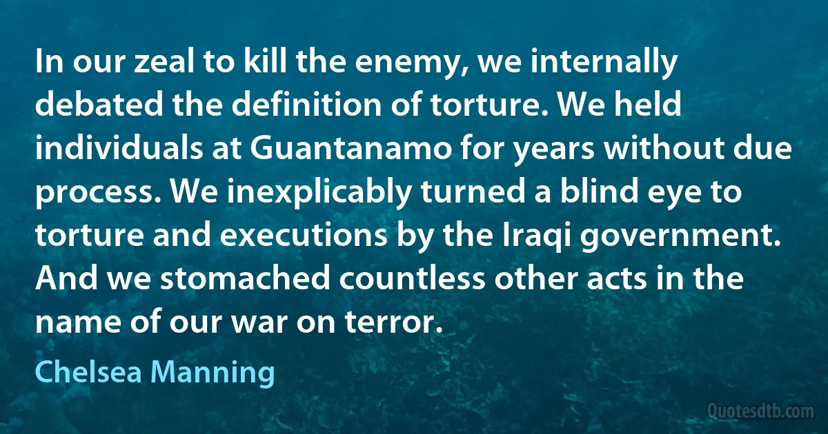 In our zeal to kill the enemy, we internally debated the definition of torture. We held individuals at Guantanamo for years without due process. We inexplicably turned a blind eye to torture and executions by the Iraqi government. And we stomached countless other acts in the name of our war on terror. (Chelsea Manning)