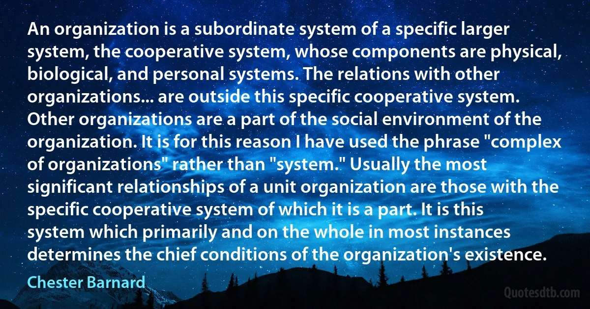 An organization is a subordinate system of a specific larger system, the cooperative system, whose components are physical, biological, and personal systems. The relations with other organizations... are outside this specific cooperative system. Other organizations are a part of the social environment of the organization. It is for this reason I have used the phrase "complex of organizations" rather than "system." Usually the most significant relationships of a unit organization are those with the specific cooperative system of which it is a part. It is this system which primarily and on the whole in most instances determines the chief conditions of the organization's existence. (Chester Barnard)