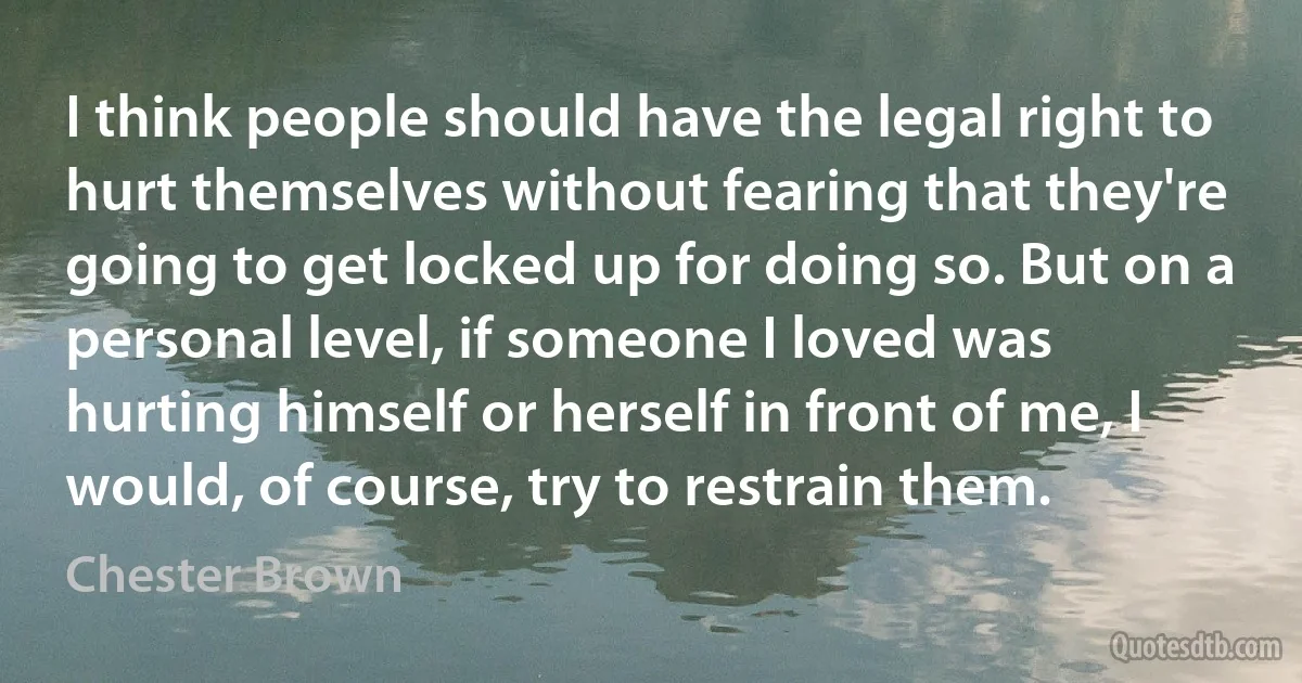 I think people should have the legal right to hurt themselves without fearing that they're going to get locked up for doing so. But on a personal level, if someone I loved was hurting himself or herself in front of me, I would, of course, try to restrain them. (Chester Brown)