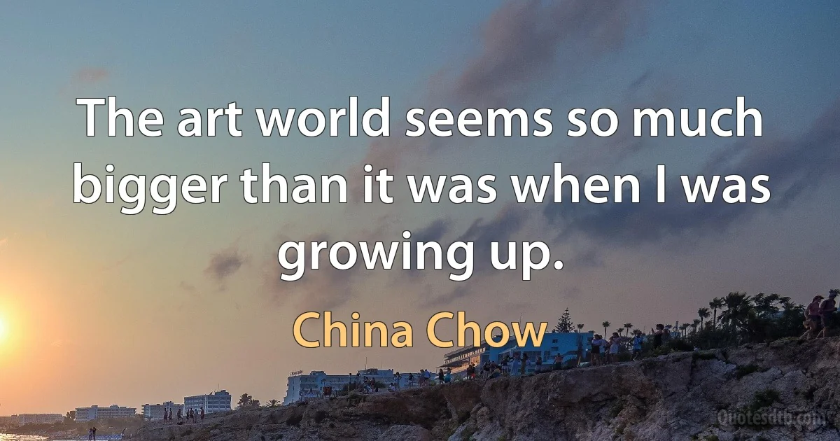 The art world seems so much bigger than it was when I was growing up. (China Chow)