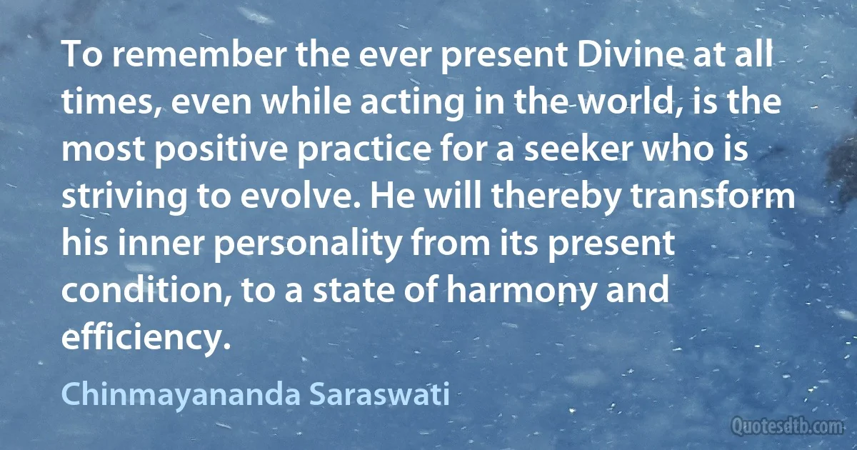 To remember the ever present Divine at all times, even while acting in the world, is the most positive practice for a seeker who is striving to evolve. He will thereby transform his inner personality from its present condition, to a state of harmony and efficiency. (Chinmayananda Saraswati)