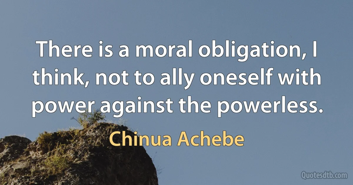 There is a moral obligation, I think, not to ally oneself with power against the powerless. (Chinua Achebe)