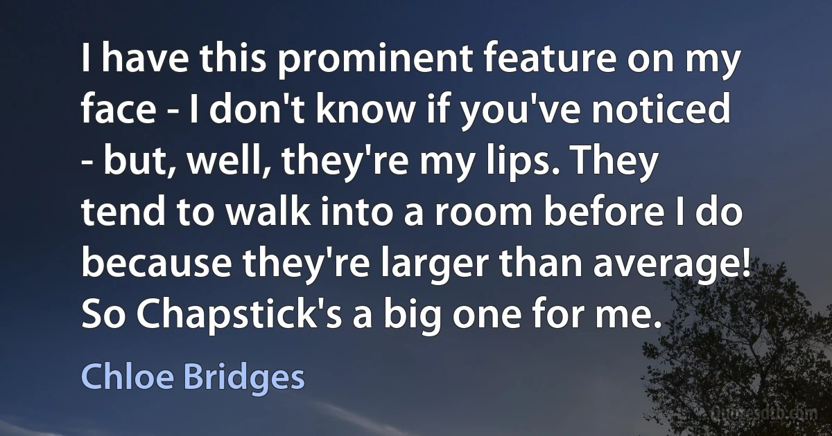 I have this prominent feature on my face - I don't know if you've noticed - but, well, they're my lips. They tend to walk into a room before I do because they're larger than average! So Chapstick's a big one for me. (Chloe Bridges)