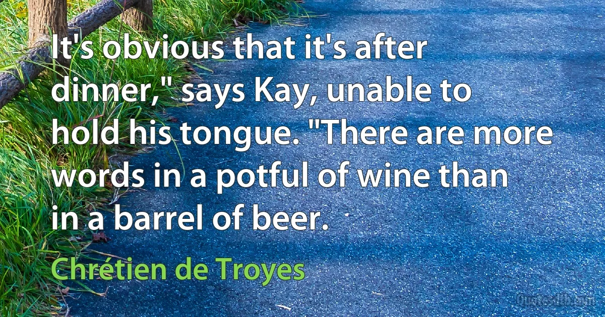 It's obvious that it's after dinner," says Kay, unable to hold his tongue. "There are more words in a potful of wine than in a barrel of beer. (Chrétien de Troyes)