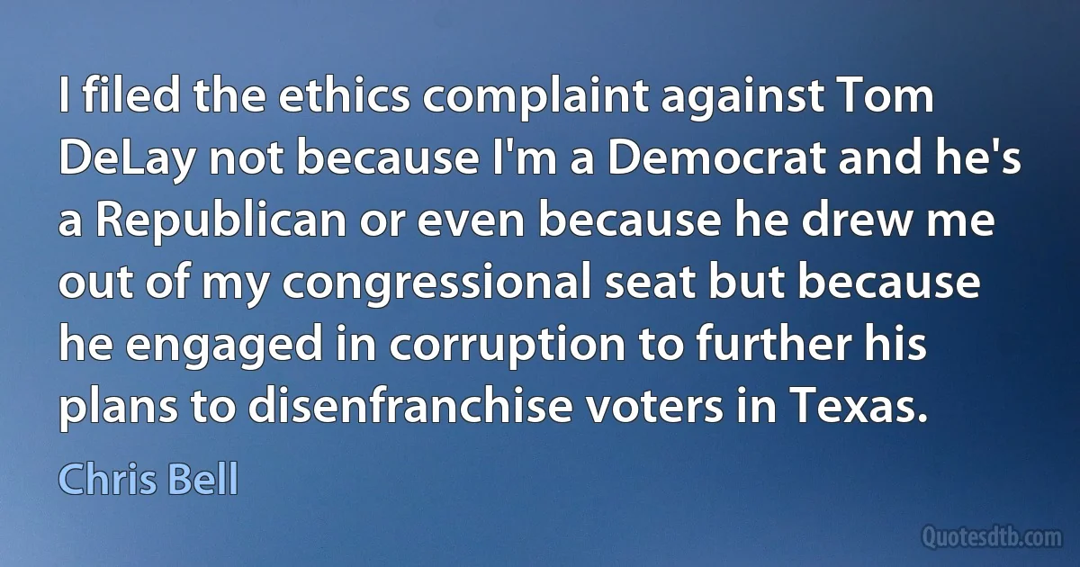 I filed the ethics complaint against Tom DeLay not because I'm a Democrat and he's a Republican or even because he drew me out of my congressional seat but because he engaged in corruption to further his plans to disenfranchise voters in Texas. (Chris Bell)