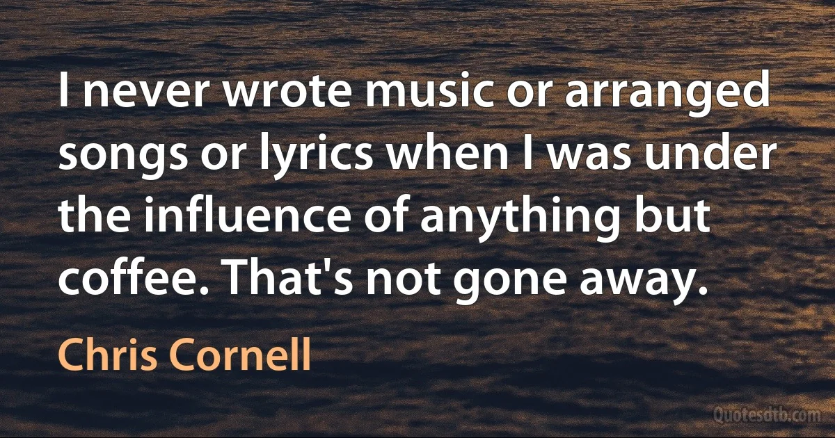 I never wrote music or arranged songs or lyrics when I was under the influence of anything but coffee. That's not gone away. (Chris Cornell)