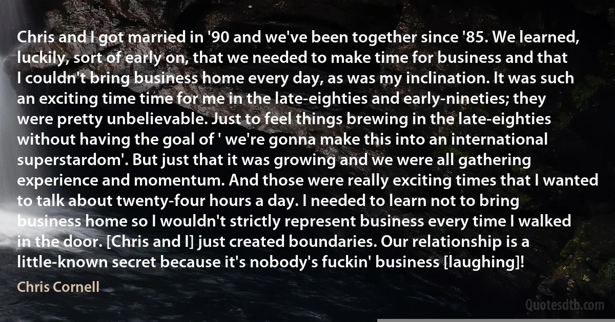 Chris and I got married in '90 and we've been together since '85. We learned, luckily, sort of early on, that we needed to make time for business and that I couldn't bring business home every day, as was my inclination. It was such an exciting time time for me in the late-eighties and early-nineties; they were pretty unbelievable. Just to feel things brewing in the late-eighties without having the goal of ' we're gonna make this into an international superstardom'. But just that it was growing and we were all gathering experience and momentum. And those were really exciting times that I wanted to talk about twenty-four hours a day. I needed to learn not to bring business home so I wouldn't strictly represent business every time I walked in the door. [Chris and I] just created boundaries. Our relationship is a little-known secret because it's nobody's fuckin' business [laughing]! (Chris Cornell)