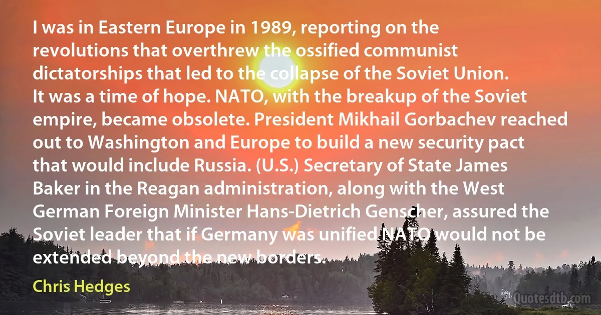 I was in Eastern Europe in 1989, reporting on the revolutions that overthrew the ossified communist dictatorships that led to the collapse of the Soviet Union. It was a time of hope. NATO, with the breakup of the Soviet empire, became obsolete. President Mikhail Gorbachev reached out to Washington and Europe to build a new security pact that would include Russia. (U.S.) Secretary of State James Baker in the Reagan administration, along with the West German Foreign Minister Hans-Dietrich Genscher, assured the Soviet leader that if Germany was unified NATO would not be extended beyond the new borders. (Chris Hedges)