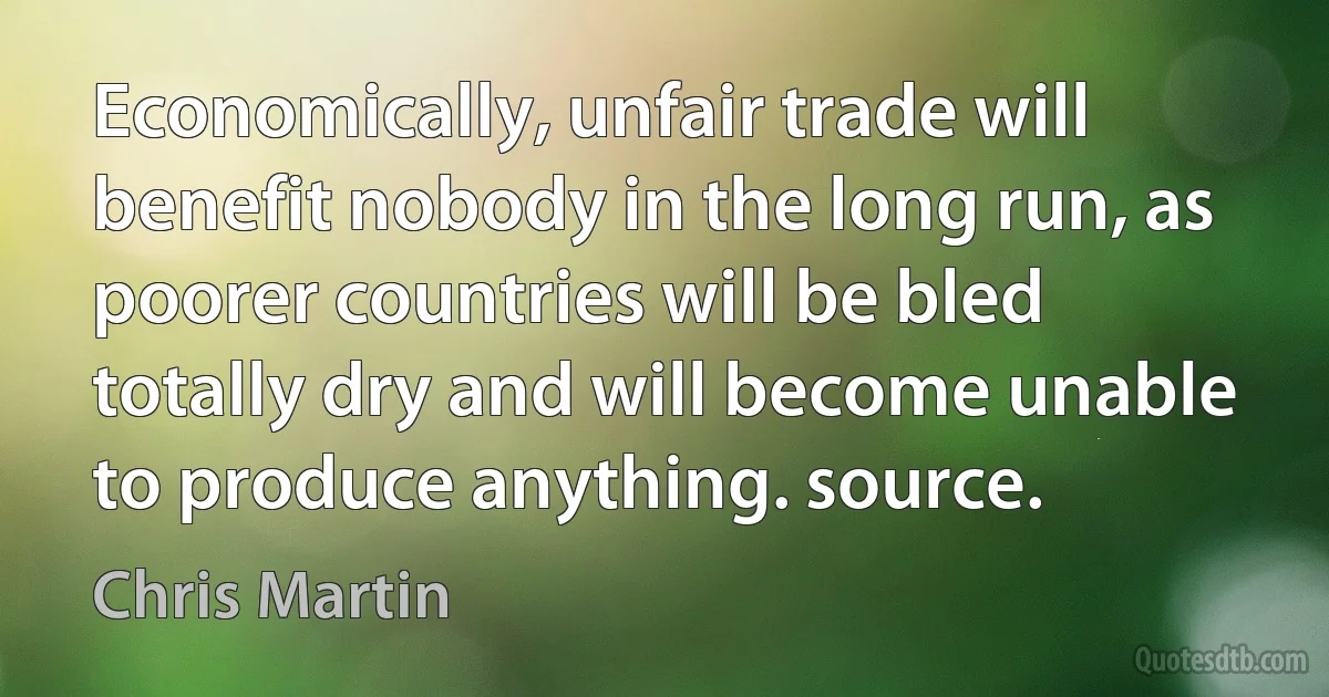 Economically, unfair trade will benefit nobody in the long run, as poorer countries will be bled totally dry and will become unable to produce anything. source. (Chris Martin)